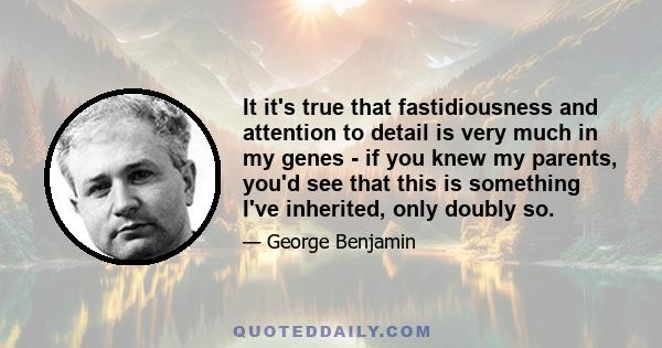 It it's true that fastidiousness and attention to detail is very much in my genes - if you knew my parents, you'd see that this is something I've inherited, only doubly so.