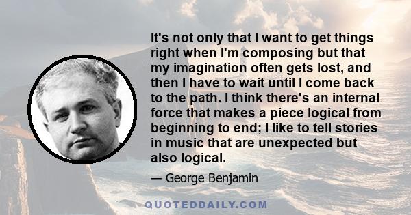 It's not only that I want to get things right when I'm composing but that my imagination often gets lost, and then I have to wait until I come back to the path. I think there's an internal force that makes a piece