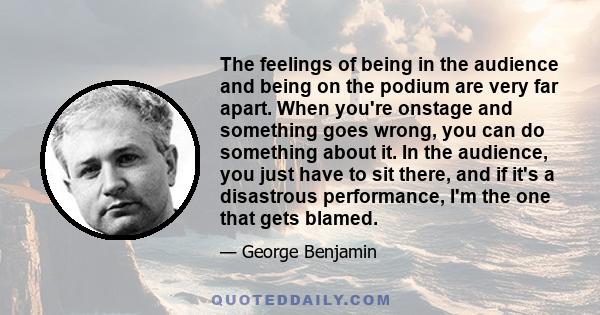 The feelings of being in the audience and being on the podium are very far apart. When you're onstage and something goes wrong, you can do something about it. In the audience, you just have to sit there, and if it's a