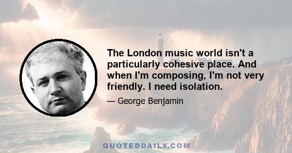 The London music world isn't a particularly cohesive place. And when I'm composing, I'm not very friendly. I need isolation.