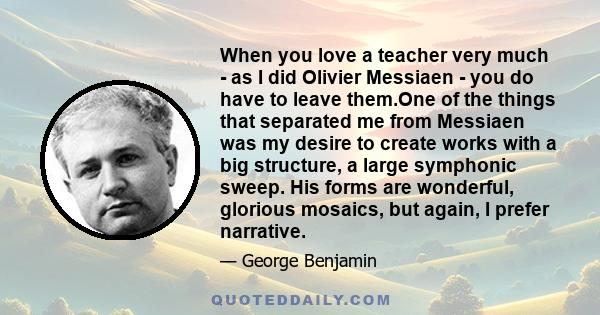 When you love a teacher very much - as I did Olivier Messiaen - you do have to leave them.One of the things that separated me from Messiaen was my desire to create works with a big structure, a large symphonic sweep.