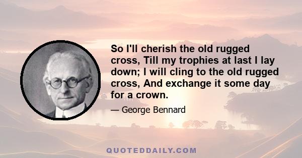 So I'll cherish the old rugged cross, Till my trophies at last I lay down; I will cling to the old rugged cross, And exchange it some day for a crown.