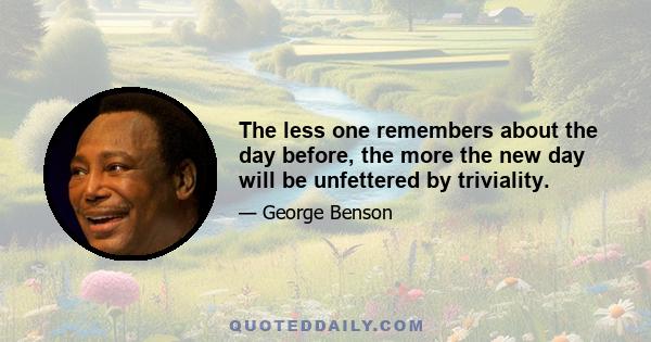 The less one remembers about the day before, the more the new day will be unfettered by triviality.