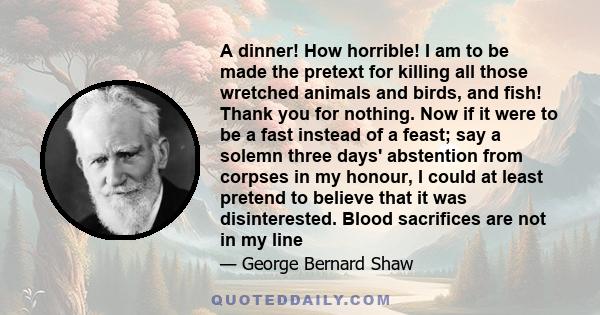 A dinner! How horrible! I am to be made the pretext for killing all those wretched animals and birds, and fish! Thank you for nothing. Now if it were to be a fast instead of a feast; say a solemn three days' abstention