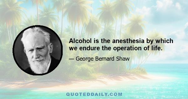 Alcohol is the anesthesia by which we endure the operation of life.