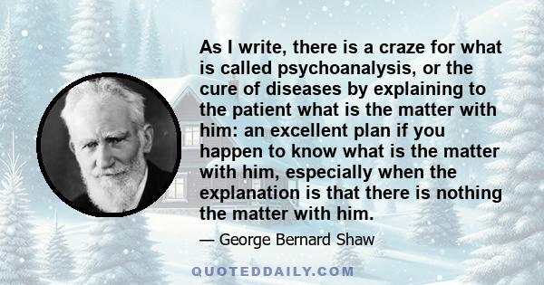 As I write, there is a craze for what is called psychoanalysis, or the cure of diseases by explaining to the patient what is the matter with him: an excellent plan if you happen to know what is the matter with him,