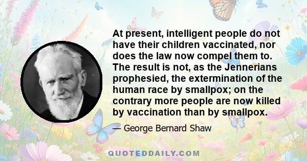 At present, intelligent people do not have their children vaccinated, nor does the law now compel them to. The result is not, as the Jennerians prophesied, the extermination of the human race by smallpox; on the