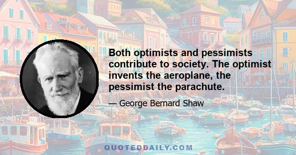 Both optimists and pessimists contribute to society. The optimist invents the aeroplane, the pessimist the parachute.