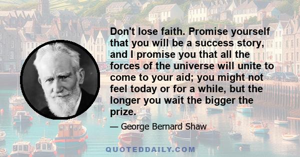 Don't lose faith. Promise yourself that you will be a success story, and I promise you that all the forces of the universe will unite to come to your aid; you might not feel today or for a while, but the longer you wait 