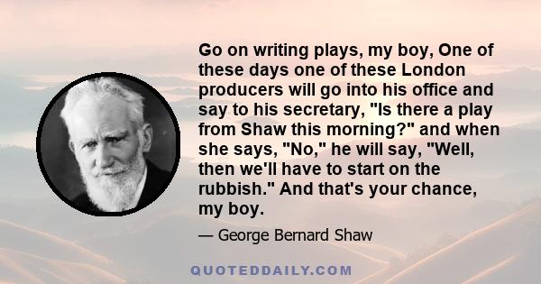 Go on writing plays, my boy, One of these days one of these London producers will go into his office and say to his secretary, Is there a play from Shaw this morning? and when she says, No, he will say, Well, then we'll 