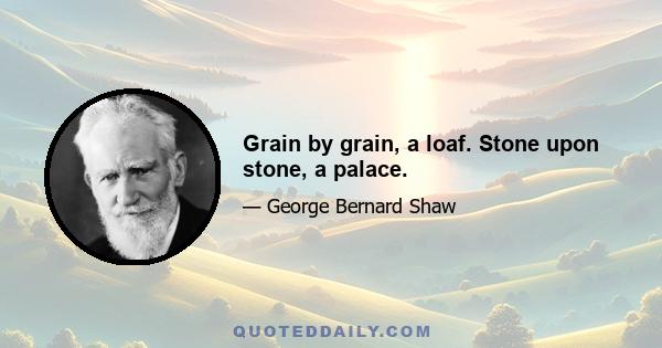 Grain by grain, a loaf. Stone upon stone, a palace.