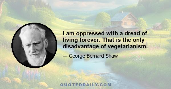 I am oppressed with a dread of living forever. That is the only disadvantage of vegetarianism.