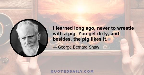 I learned long ago, never to wrestle with a pig. You get dirty, and besides, the pig likes it.