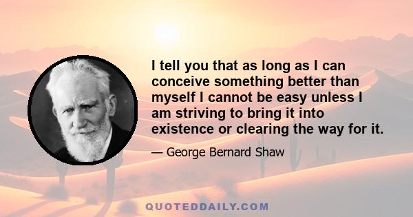 I tell you that as long as I can conceive something better than myself I cannot be easy unless I am striving to bring it into existence or clearing the way for it.