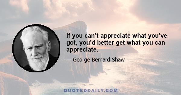 If you can’t appreciate what you’ve got, you’d better get what you can appreciate.