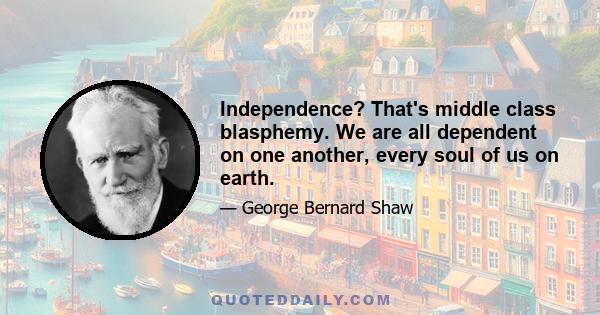 Independence? That's middle class blasphemy. We are all dependent on one another, every soul of us on earth.