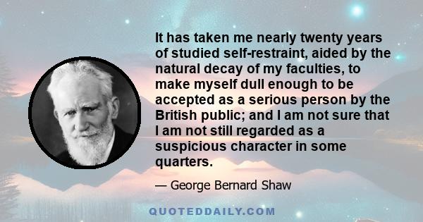 It has taken me nearly twenty years of studied self-restraint, aided by the natural decay of my faculties, to make myself dull enough to be accepted as a serious person by the British public; and I am not sure that I am 