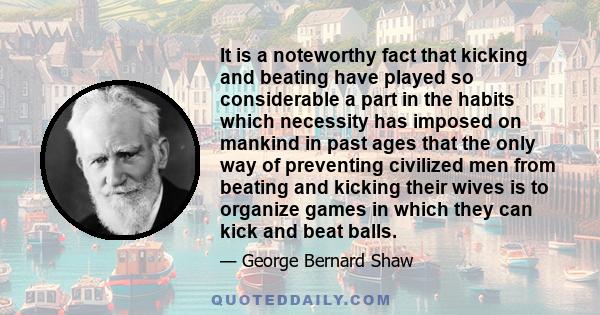 It is a noteworthy fact that kicking and beating have played so considerable a part in the habits which necessity has imposed on mankind in past ages that the only way of preventing civilized men from beating and