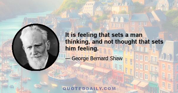 It is feeling that sets a man thinking, and not thought that sets him feeling.