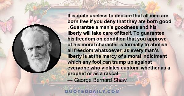 It is quite useless to declare that all men are born free if you deny that they are born good . Guarantee a man's goodness and his liberty will take care of itself. To guarantee his freedom on condition that you approve 