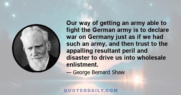 Our way of getting an army able to fight the German army is to declare war on Germany just as if we had such an army, and then trust to the appalling resultant peril and disaster to drive us into wholesale enlistment.