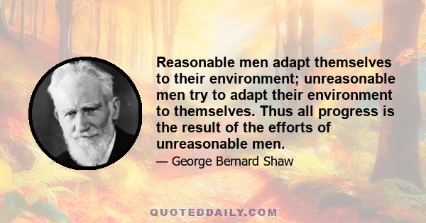 Reasonable men adapt themselves to their environment; unreasonable men try to adapt their environment to themselves. Thus all progress is the result of the efforts of unreasonable men.