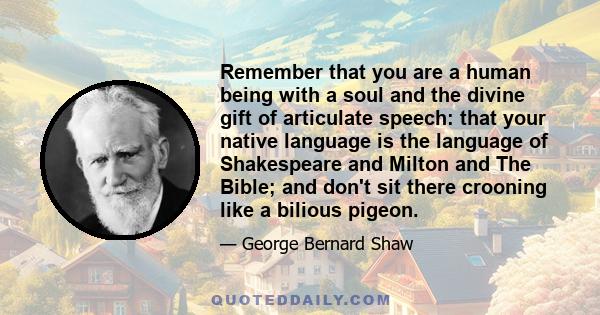 Remember that you are a human being with a soul and the divine gift of articulate speech: that your native language is the language of Shakespeare and Milton and The Bible; and don't sit there crooning like a bilious