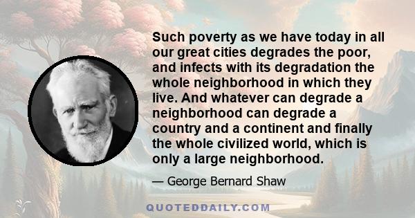 Such poverty as we have today in all our great cities degrades the poor, and infects with its degradation the whole neighborhood in which they live. And whatever can degrade a neighborhood can degrade a country and a