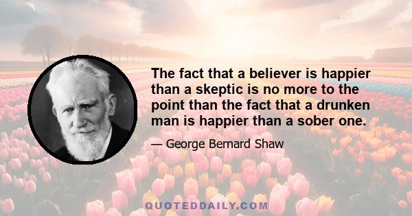 The fact that a believer is happier than a skeptic is no more to the point than the fact that a drunken man is happier than a sober one.