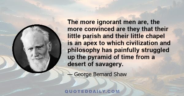 The more ignorant men are, the more convinced are they that their little parish and their little chapel is an apex to which civilization and philosophy has painfully struggled up the pyramid of time from a desert of