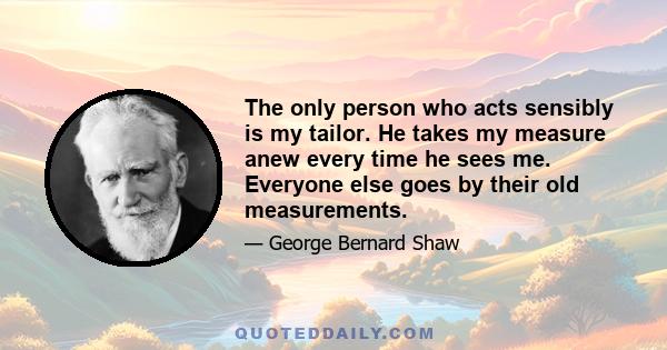 The only person who acts sensibly is my tailor. He takes my measure anew every time he sees me. Everyone else goes by their old measurements.