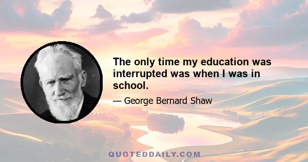 The only time my education was interrupted was when I was in school.