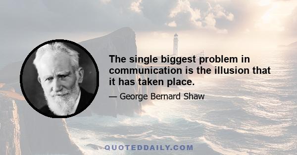 The single biggest problem in communication is the illusion that it has taken place.