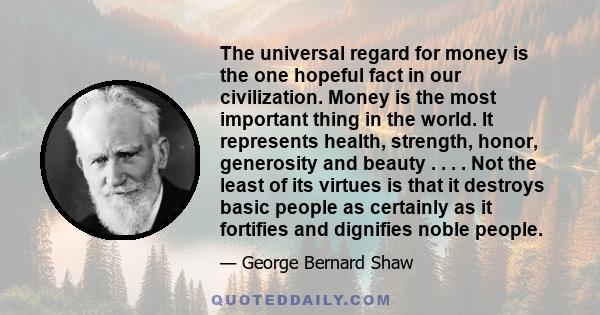 The universal regard for money is the one hopeful fact in our civilization. Money is the most important thing in the world. It represents health, strength, honor, generosity and beauty . . . . Not the least of its