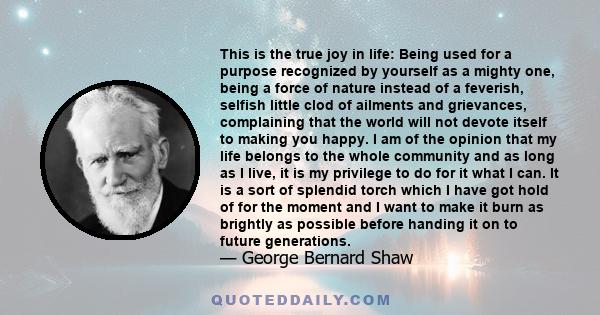 This is the true joy in life: Being used for a purpose recognized by yourself as a mighty one, being a force of nature instead of a feverish, selfish little clod of ailments and grievances, complaining that the world