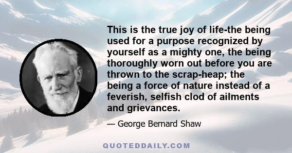 This is the true joy of life-the being used for a purpose recognized by yourself as a mighty one, the being thoroughly worn out before you are thrown to the scrap-heap; the being a force of nature instead of a feverish, 