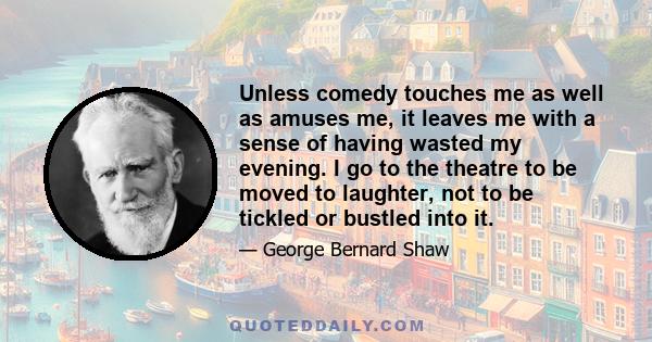 Unless comedy touches me as well as amuses me, it leaves me with a sense of having wasted my evening. I go to the theatre to be moved to laughter, not to be tickled or bustled into it.