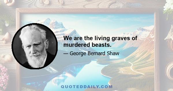 We are the living graves of murdered beasts.