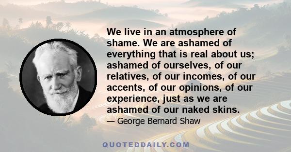 We live in an atmosphere of shame. We are ashamed of everything that is real about us; ashamed of ourselves, of our relatives, of our incomes, of our accents, of our opinions, of our experience, just as we are ashamed