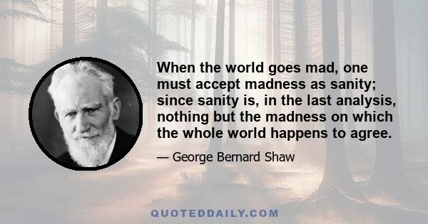 When the world goes mad, one must accept madness as sanity; since sanity is, in the last analysis, nothing but the madness on which the whole world happens to agree.