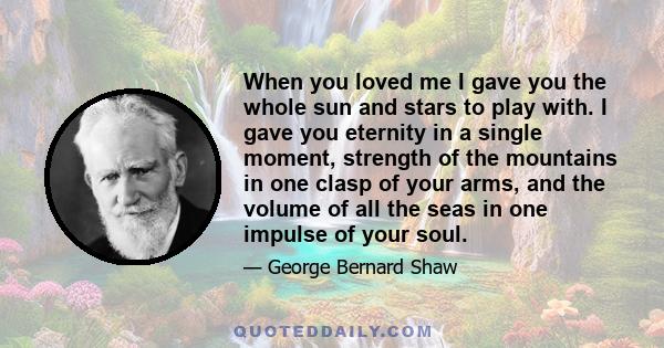 When you loved me I gave you the whole sun and stars to play with. I gave you eternity in a single moment, strength of the mountains in one clasp of your arms, and the volume of all the seas in one impulse of your soul.