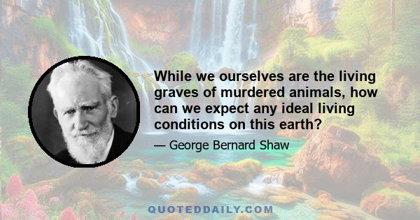 While we ourselves are the living graves of murdered animals, how can we expect any ideal living conditions on this earth?