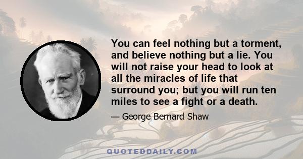 You can feel nothing but a torment, and believe nothing but a lie. You will not raise your head to look at all the miracles of life that surround you; but you will run ten miles to see a fight or a death.