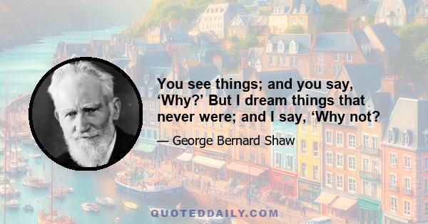 You see things; and you say, ‘Why?’ But I dream things that never were; and I say, ‘Why not?