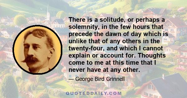 There is a solitude, or perhaps a solemnity, in the few hours that precede the dawn of day which is unlike that of any others in the twenty-four, and which I cannot explain or account for. Thoughts come to me at this