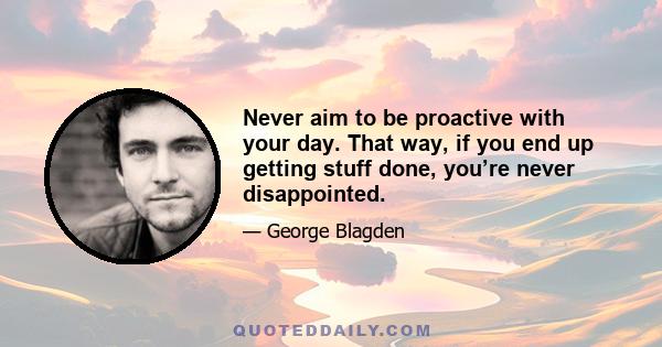 Never aim to be proactive with your day. That way, if you end up getting stuff done, you’re never disappointed.