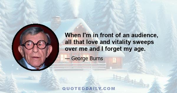 When I'm in front of an audience, all that love and vitality sweeps over me and I forget my age.