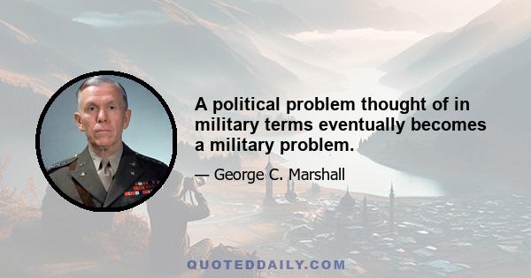 A political problem thought of in military terms eventually becomes a military problem.