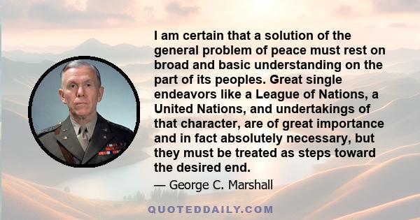 I am certain that a solution of the general problem of peace must rest on broad and basic understanding on the part of its peoples. Great single endeavors like a League of Nations, a United Nations, and undertakings of