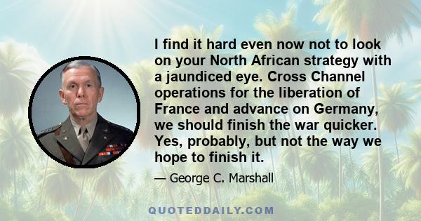 I find it hard even now not to look on your North African strategy with a jaundiced eye. Cross Channel operations for the liberation of France and advance on Germany, we should finish the war quicker. Yes, probably, but 